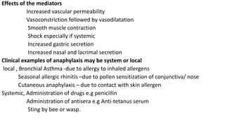 Effects of the mediators
Increased vascular permeability
Vasoconstriction followed by vasodilatation
Smooth muscle contraction
Shock especially if systemic
Increased gastric secretion
Increased nasal and lacrimal secretion
Clinical examples of anaphylaxis may be system or local
local , Bronchial Asthma -due to allergy to inhaled allergens
Seasonal allergic rhinitis –due to pollen sensitization of conjunctiva/ nose
Cutaneous anaphylaxis – due to contact with skin allergen
Systemic, Administration of drugs e.g penicillin
Administration of antisera e.g Anti-tetanus serum
Sting by bee or wasp.
 