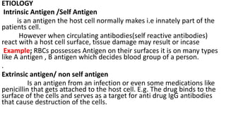 ETIOLOGY
Intrinsic Antigen /Self Antigen
is an antigen the host cell normally makes i.e innately part of the
patients cell.
However when circulating antibodies(self reactive antibodies)
react with a host cell surface, tissue damage may result or incase
Example; RBCs possesses Antigen on their surfaces it is on many types
like A antigen , B antigen which decides blood group of a person.
.
Extrinsic antigen/ non self antigen
Is an antigen from an infection or even some medications like
penicillin that gets attached to the host cell. E.g. The drug binds to the
surface of the cells and serves as a target for anti drug IgG antibodies
that cause destruction of the cells.
 