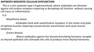 ANTIBODY-MEDIATED CELLULAR DYSFUNCTION
This is a non cytotoxic type II hypersensitivity where antibodies are directed
against cell surface receptors impairing or disrupting cell function without causing
cell injury or inflammation .
E.G
Myasthenia Gravis
Antibodies bind with acetylcholine receptors in the motor end plate
of skeletal muscles impairing neuromuscular transmission and cause muscle
weakness .
Graves disease
Where antibodies against the thyroid stimulating hormone receptor
on thyroid epithelial cells stimulate the cells to produce more thyroid hormones.
 