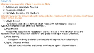 EXAMPLES
Most common examples of type II reaction on RBCs
1, Autoimmune haemolytic Anaemia
2, Transfusion reaction
3, Hemolytic disease of the new born
Cellular injury may be brought about by autoantibodies reacting with some components of tissue
cells in certain disease
4, Graves disease
Thyroid autoantibodies is formed which reacts with TSH receptor to cause
hyperfunction(production of thyroid hormone).
5, Myasthemia
Antibody to acetylcholine receptors of skeletal muscle is formed which blocks the
neuromuscular transmission at the motor end-plate resulting in muscle weakness.
6, Male sterility
Antisperm antibody is formed which reacts with spermatozoa after injury
7, Type 1 diabetes mellitus
Islet cell autoantibodies are formed which react against islet cell tissue.
 