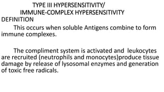 TYPE III HYPERSENSITIVITY/
IMMUNE-COMPLEX HYPERSENSITIVITY
DEFINITION
This occurs when soluble Antigens combine to form
immune complexes.
The compliment system is activated and leukocytes
are recruited (neutrophils and monocytes)produce tissue
damage by release of lysosomal enzymes and generation
of toxic free radicals.
 