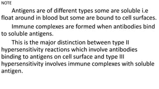 NOTE
Antigens are of different types some are soluble i.e
float around in blood but some are bound to cell surfaces.
Immune complexes are formed when antibodies bind
to soluble antigens.
This is the major distinction between type II
hypersensitivity reactions which involve antibodies
binding to antigens on cell surface and type III
hypersensitivity involves immune complexes with soluble
antigen.
 