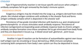 ETIOLOGY
Type III hypersensitivity reaction is not tissue specific and occurs when antigen –
antibody complexes fail to get removed by the body's immune system .
EXOGENOUS ORIGIN
Exogenous antigens may be inhaled into the lungs e.g. antigens derived from molds
,plants .the inhaled antigen combines with antibody in the alveolar fluid and forms
antigen-antibody complex which is deposited in the alveolar wall
Persistence of low grade microbial infection with bacteria e.g. post streptococcal
glomerulonephritis or viruses stimulates weak antibody response. Persistence of
infection (antigen)and corresponding weak antibody response leads to chronic antigen-
antibody complex formation since these complexes fail to get eliminated from body fluids
and they are deposited in tissues e.g. in blood vessel wall ,glomeruli , joint tissue.
ENDOGENOUS ORIGIN
Another in type III reaction can be formation of autoantibodies against own tissue
(self antigen )can be circulating or tissue derived (e.g. DNA).immune complexes
containing both components from body's own system can thus be deposited in tissue.
 
