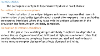 PATHOGENESIS
The pathogenesis of type III hypersensitivity disease has 3 phases
Formation of immune complexes
The introduction of an antigen triggers an immune response that results in
the formation of antibodies typically about a week after exposure .these antibodies
are secreted into blood where they react with the antigen still present in the
circulation and form Antigen-Antibody complexes.
Deposition of immune complexes
In this phase the circulating Antigen-Antibody complexes are deposited in
various tissues .Organs where blood is filtered at high pressure to form other fluid
are sites where immune complexes become concentrated and lead to deposit
hence immune complex disease often affects glomeruli and joints.
 