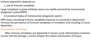 Immune deposition depends on
1, size of immune complexes
Large complexes in great antibody excess are rapidly removed by mononuclear
phagocytic system(MPS) .
2,Functional status of mononuclear phagocytic system
MPS clears circulating immune complexes however its overload or dysfunction
increase the persistence of immune complexes in circulation and resulting in tissue
deposition .
Inflammation and injury
After immune complexes are deposited in tissues acute inflammatory reactions
ensues and the damage is similar despite the nature and location of tissues.
 