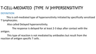 T-CELL-MEDIATED (TYPE IV )HYPERSENSITIVITY
DEFINITION
This is cell-mediated type of hypersensitivity initiated by specifically sensitized
T lymphocytes.
Also called Delayed hypersensitivity.
The response is delayed for at least 2-3 days after contact with the
antigen.
This type of reaction is not mediated by antibodies but result from the
reaction of antigen specific T cells .
 