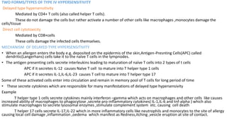 TWO FORMS/TYPES OF TYPE IV HYPERSENSITIVITY
Delayed type hypersensitivity
Mediated by CD4+ T cells (also called helper T cells).
These do not damage the cells but rather activate a number of other cells like macrophages ,monocytes damage the
cells/tissue
Direct cell cytotoxicity
Mediated by CD8+cells
These cells damage the infected cells themselves.
MECHANISM OF DELAYED TYPE HYPERSENSITIVITY
• When an allergen enters the body e.g. deposited on the epidermis of the skin,Antigen-Presnting Cells(APC) called
dendritic(Langerhans) cells take it to the naïve T cells in the lympnodes.
• The antigen presenting cells secrete interleukins leading to maturation of naïve T cells into 2 types of t cells
APC if it secretes IL-12 causes Naïve T cell to mature into T helper type 1 cells
APC if it secretes IL-1,IL-6,IL-23 causes T cell to mature into T helper type 17
Some of these activated cells enter into circulation and remain in memory pool of T cells for long period of time
• These secrete cytokines which are responsible for many manifestations of delayed type hypersensivity
Example
T helper type 1 cells secrete cytokines mainly interferon –gamma which acts on macrophages and other cells like causes
increased ability of macrophages to phagocytose ,secrete pro-inflammatory cytokines( IL-1,IL-6 and tnf-alpha ) which also
stimulate macrophages to secrete lysosomal enzymes ,stimulate complement system etc. causing cell death
T helper 17 cells secrete IL-17,IL-22 which in more inflammatory cells like neutrophils and monocytes to the site of allergy
causing local cell damage ,inflammation ,oedema which manifest as Redness,itching ,vesicle eruption at site of contact.
 