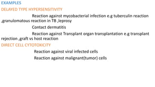 EXAMPLES
DELAYED TYPE HYPERSENSITIVITY
Reaction against mycobacterial infection e.g tuberculin reaction
,granulomatous reaction in TB ,leprosy
Contact dermatitis
Reaction against Transplant organ transplantation e.g transplant
rejection ,graft vs host reaction
DIRECT CELL CYTOTOXICITY
Reaction against viral infected cells
Reaction against malignant(tumor) cells
 