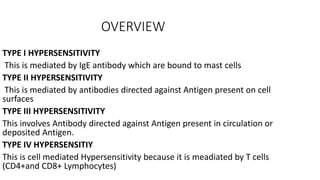 OVERVIEW
TYPE I HYPERSENSITIVITY
This is mediated by IgE antibody which are bound to mast cells
TYPE II HYPERSENSITIVITY
This is mediated by antibodies directed against Antigen present on cell
surfaces
TYPE III HYPERSENSITIVITY
This involves Antibody directed against Antigen present in circulation or
deposited Antigen.
TYPE IV HYPERSENSITIY
This is cell mediated Hypersensitivity because it is meadiated by T cells
(CD4+and CD8+ Lymphocytes)
 