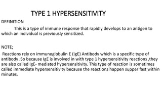TYPE 1 HYPERSENSITIVITY
DEFINITION
This is a type of immune response that rapidly develops to an antigen to
which an individual is previously sensitized.
NOTE;
Reactions rely on immunoglobulin E (IgE) Antibody which is a specific type of
antibody .So because IgE is involved in with type 1 hypersensitivity reactions ,they
are also called IgE- mediated hypersensitivity. This type of reaction is sometimes
called immediate hypersensitivity because the reactions happen supper fast within
minutes.
 