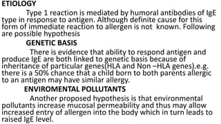 ETIOLOGY
Type 1 reaction is mediated by humoral antibodies of IgE
type in response to antigen. Although definite cause for this
form of immediate reaction to allergen is not known. Following
are possible hypothesis
GENETIC BASIS
There is evidence that ability to respond antigen and
produce IgE are both linked to genetic basis because of
inheritance of particular genes(HLA and Non –HLA genes).e.g.
there is a 50% chance that a child born to both parents allergic
to an antigen may have similar allergy.
ENVIROMENTAL POLLUTANTS
Another proposed hypothesis is that environmental
pollutants increase mucosal permeability and thus may allow
increased entry of allergen into the body which in turn leads to
raised IgE level.
 
