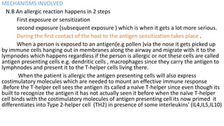 MECHANISMS INVOLVED
N.B An allergic reaction happens in 2 steps
First exposure or sensitization
second exposure (subsequent exposure ) which is when it gets a lot more serious.
During the first contact of the host to the antigen sensitization takes place .
When a person is exposed to an antigen(e.g pollen )via the nose it gets picked up
by immune cells hanging out in membranes along the airway and migrate with it to the
lympnodes which happens regardless if the person is allergic or not these cells are called
antigen presenting cells e.g. dendritic cells , macrophages since they carry the antigen to
lymphnodes and present it to the T-helper cells living there.
When the patient is allergic the antigen presenting cells will also express
costimulatory molecules which are needed to mount an effective immune response
.Before the T-helper cell sees the antigen its called a naïve T-helper since even though its
built to recognize the antigen it has not actually seen it before when the naïve T-helper
cell binds with the costimulatory molecules of antigen presenting cell its now primed it
differentiates into Type 2-helper cell (TH2) in presence of some interleukins' (IL4,IL5,IL10)
 
