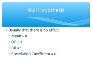 Null Hypothesis
∗ Usually that there is no effect
∗ Mean = 0
∗ OR = 1
∗ RR = 1
∗ Correlation Coefficient = 0
 
