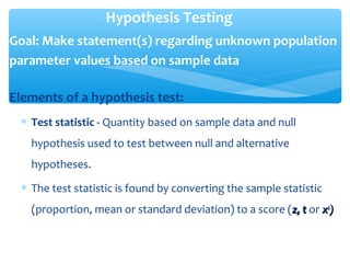 Hypothesis Testing
Goal: Make statement(s) regarding unknown population
parameter values based on sample data
Elements of a hypothesis test:
∗ Test statistic - Quantity based on sample data and null
hypothesis used to test between null and alternative
hypotheses.
∗ The test statistic is found by converting the sample statistic
(proportion, mean or standard deviation) to a score (z, tz, t or xx22
))
 