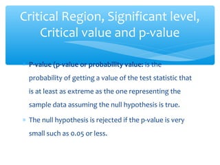 ∗ P-value (p-value or probability value: is the
probability of getting a value of the test statistic that
is at least as extreme as the one representing the
sample data assuming the null hypothesis is true.
∗ The null hypothesis is rejected if the p-value is very
small such as 0.05 or less.
Critical Region, Significant level,
Critical value and p-value
 