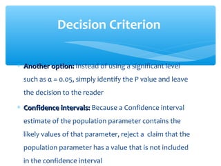 ∗ Another option:Another option: Instead of using a significant level
such as α = 0.05, simply identify the P value and leave
the decision to the reader
∗ Confidence intervals:Confidence intervals: Because a Confidence interval
estimate of the population parameter contains the
likely values of that parameter, reject a claim that the
population parameter has a value that is not included
in the confidence interval
Decision Criterion
 