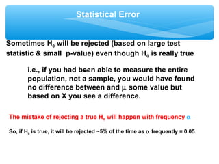 Statistical Error
Sometimes H0 will be rejected (based on large test
statistic & small p-value) even though H0 is really true
i.e., if you had been able to measure the entire
population, not a sample, you would have found
no difference between and µ some value but
based on X you see a difference.
The mistake of rejecting a true H0 will happen with frequency α
So, if H0 is true, it will be rejected ~5% of the time as α frequently = 0.05
 