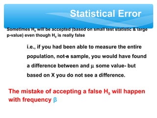 Statistical Error
Sometimes H0 will be accepted (based on small test statistic & large
p-value) even though H0 is really false
i.e., if you had been able to measure the entire
population, not a sample, you would have found
a difference between and µ some value- but
based on X you do not see a difference.
The mistake of accepting a false H0 will happen
with frequency β
 