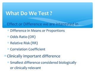 What Do We Test ?
∗ Effect or Difference we are interested in
∗ Difference in Means or Proportions
∗ Odds Ratio (OR)
∗ Relative Risk (RR)
∗ Correlation Coefficient
∗ Clinically important difference
∗ Smallest difference considered biologically
or clinically relevant
 