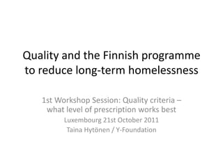 Quality and the Finnish programme
to reduce long-term homelessness

   1st Workshop Session: Quality criteria –
    what level of prescription works best
         Luxembourg 21st October 2011
          Taina Hytönen / Y-Foundation
 