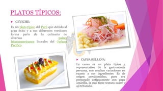 PLATOS TÍPICOS:
 CEVICHE:
Es un plato típico del Perú que debido al
gran éxito y a sus diferentes versiones
forma parte de la culinaria de
diversos países
latinoamericanos litorales del Océano
Pacífico
 CAUSA RELLENA:
La causa es un plato típico y
representativo de la gastronomía
peruana, con muchas variaciones en
cuanto a sus ingredientes. Es de
origen precolombino, pues era
preparado antiguamente con papa
amarilla, la cual tiene textura suave y
ají triturado.
 