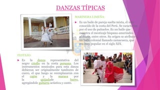 DANZAS TÍPICAS
MARINERA LIMEÑA:
 Es un baile de pareja suelta mixta, el más
conocido de la costa del Perú. Se caracteriza
por el uso de pañuelos. Es un baile que
muestra el mestizaje hispano-amerindio-
africano, entre otros. Su origen se atribuye a
un baile colonial llamado zamacueca, que
era muy popular en el siglo XIX.
FESTEJO:
 Es la danza representativa del
negro criollo en la costa peruana. Los
instrumentos musicales para esta danza
debieron ser originalmente tambores de
cuero, el que luego se reemplazaron con
el cajón y la maraca por
la quijadade burro,
agregándole guitarra acústica y canto.
 