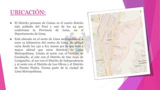 UBICACIÓN:
 El Distrito peruano de Comas es el cuarto distrito
más poblado del Perú y uno de los 43 que
conforman la Provincia de Lima, en el
Departamento de Lima.
 Está ubicado en el norte de Lima metropolitana, a
unos 15 kilómetros del centro de Lima. Su altitud
varia desde los 150 a 811 msnm por lo que está a
mayor altitud que otros distritos de Lima
Metropolitana. Limita al norte con el Distrito de
Carabayllo, al este con el Distrito de San Juan de
Lurigancho, al sur con el Distrito de Independencia
y al oeste con el Distrito de Los Olivos y el Distrito
de Puente Piedra. Forma parte de la ciudad de
Lima Metropolitana.
 
