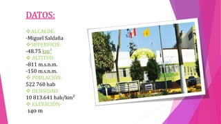 DATOS:
ALCALDE:
-Miguel Saldaña
SUPERFICIE:
-48.75 km²
 ALTITUD:
-811 m.s.n.m.
-150 m.s.n.m.
 POBLACIÓN:
522 760 hab
 DENSIDAD:
10 813.641 hab/km²
 ELEVACIÓN-
-140 m
 