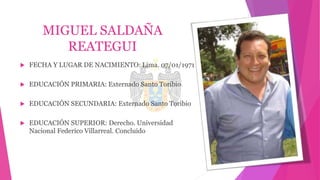 MIGUEL SALDAÑA
REATEGUI
 FECHA Y LUGAR DE NACIMIENTO: Lima. 07/01/1971
 EDUCACIÓN PRIMARIA: Externado Santo Toribio
 EDUCACIÓN SECUNDARIA: Externado Santo Toribio
 EDUCACIÓN SUPERIOR: Derecho. Universidad
Nacional Federico Villarreal. Concluido
 