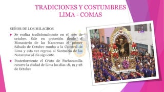 TRADICIONES Y COSTUMBRES
LIMA - COMAS
SEÑOR DE LOS MILAGROS
 Se realiza tradicionalmente en el mes de
octubre. Sale en procesión desde el
Monasterio de las Nazarenas el primer
Sábado de Octubre rumbo a la Catedral de
Lima y esta vez regresa al Santuario de las
Nazarenas al día siguiente.
 Posteriormente el Cristo de Pachacamilla
recorre la ciudad de Lima los días 18, 19 y 28
de Octubre
 