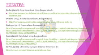 FUENTES:
En Perú (2015). Departamento de Lima. Recuperado de:
 http://www.enperu.org/informacion-util-lima-peru-ubicacion-geografica-clima-en-lima-sitios-
atractivos.html
De Perú. (2013). Recetas causa rellena. Recuperado de:
 http://www.deperu.com/recetas-cocina/entradas/causa-rellena-de-pollo-19
Perú.com (2015). Causa rellena. Recuperado de:
https://www.google.com.pe/search?q=catedral+de+lima&biw=1366&bih=667&source=lnms&tbm=isc
h&sa=X&ved=0ahUKEwjOpKXwr_rMAhXCS5AKHYF8CpkQ_AUIBigB#tbm=isch&q=CAUSA+REEL
LENA&imgrc=dnEtj-zZK8qd7M%3A
Search (2013). Catedral de Lima. Recuperado de:
https://www.google.com.pe/search?q=catedral+de+lima&biw=1366&bih=667&source=lnms&tbm=isc
h&sa=X&ved=0ahUKEwjOpKXwr_rMAhXCS5AKHYF8CpkQ_AUIBigB#tbm=isch&q=CAUSA+REEL
LENA&imgrc=dnEtj-zZK8qd7M%3A
El Perú. (2016). Ubicación geográfica de Lima. Recuperado de:
http://www.el-peru.net/ubicacion-geografica-de-lima
 