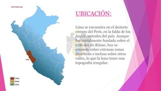 UBICACIÓN:
Lima se encuentra en el desierto
costero del Perú, en la falda de los
Andes centrales del país. Aunque
fue inicialmente fundada sobre el
valle del río Rímac, hoy se
extiende sobre extensas zonas
desérticas e incluso sobre otros
valles, lo que la hace tener una
topografía irregular.
 