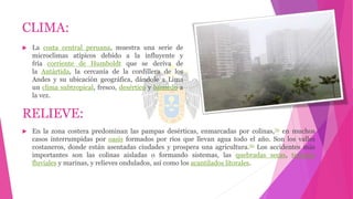 CLIMA:
 La costa central peruana, muestra una serie de
microclimas atípicos debido a la influyente y
fría corriente de Humboldt que se deriva de
la Antártida, la cercanía de la cordillera de los
Andes y su ubicación geográfica, dándole a Lima
un clima subtropical, fresco, desértico y húmedo a
la vez.
RELIEVE:
 En la zona costera predominan las pampas desérticas, enmarcadas por colinas,70 en muchos
casos interrumpidas por oasis formados por ríos que llevan agua todo el año. Son los valles
costaneros, donde están asentadas ciudades y prospera una agricultura.70 Los accidentes más
importantes son las colinas aisladas o formando sistemas, las quebradas secas, terrazas
fluviales y marinas, y relieves ondulados, así como los acantilados litorales.
 