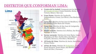 DISTRITOS QUE CONFORMAN LIMA:
 Centro de la ciudad: Compuesto por los distritos
de Cercado de Lima y Centro histórico, Breña, la
Victoria, Rímac y San Luis.
 Cono Norte: Distritos de Carabayllo,
Independencia, Comas, Los Olivos y San Martín de
Porres.
 Cono Sur: Distritos de San Juan de Miraflores, Villa
El Salvador y Villa María del Triunfo.
 Cono Este: Distritos de San Juan de Lurigancho,
Ate, El Agustino y Santa Anita.
 Sector sureste: Distritos de la Molina, San Borja y
Santiago de Surco.
 Sector suroeste: Distritos de Jesús María, Lince,
Magdalena del Mar, Pueblo Libre, San Miguel,
Surquillo, Barranco, Chorrillos y Miraflores.
 Al Norte de Lima: Distritos de Ancón, Santa Rosa y
Puente Piedra.
 Al Sur de Lima: Distritos de Pachacámac, Lurín,
Punta Hermosa, Punta Negra, San Bartolo, Santa
María del Mar y Pucusana.
 