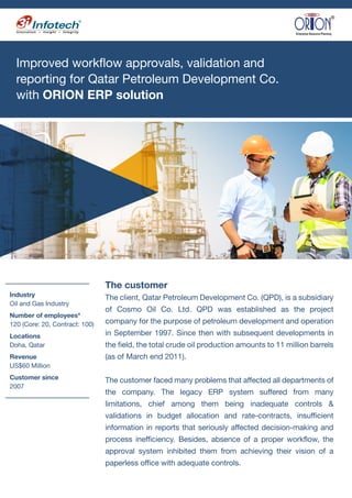 Improved workflow approvals, validation and
reporting for Qatar Petroleum Development Co.
with ORION ERP solution
Industry
Oil and Gas Industry
Number of employees*
120 (Core: 20, Contract: 100)
Locations
Doha, Qatar
Revenue
US$60 Million
Customer since
2007
The customer
The client, Qatar Petroleum Development Co. (QPD), is a subsidiary
of Cosmo Oil Co. Ltd. QPD was established as the project
company for the purpose of petroleum development and operation
in September 1997. Since then with subsequent developments in
the field, the total crude oil production amounts to 11 million barrels
(as of March end 2011).
The customer faced many problems that affected all departments of
the company. The legacy ERP system suffered from many
limitations, chief among them being inadequate controls &
validations in budget allocation and rate-contracts, insufficient
information in reports that seriously affected decision-making and
process inefficiency. Besides, absence of a proper workflow, the
approval system inhibited them from achieving their vision of a
paperless office with adequate controls.
 