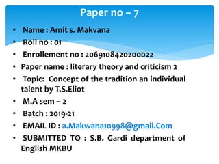 • Name : Amit s. Makvana
• Roll no : 01
• Enrollement no : 2069108420200022
• Paper name : literary theory and criticism 2
• Topic: Concept of the tradition an individual
talent by T.S.Eliot
• M.A sem – 2
• Batch : 2019-21
• EMAIL ID : a.Makwana10998@gmail.Com
• SUBMITTED TO : S.B. Gardi department of
English MKBU
Paper no – 7
 