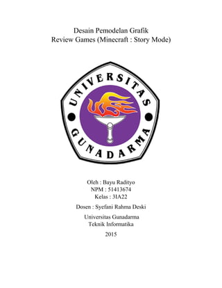 Desain Pemodelan Grafik
Review Games (Minecraft : Story Mode)
Oleh : Bayu Radityo
NPM : 51413674
Kelas : 3IA22
Dosen : Syefani Rahma Deski
Universitas Gunadarma
Teknik Informatika
2015
 
