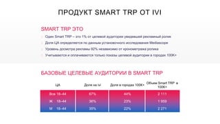 ЦА Доля на ivi Доля в городах 100К+
Объем Smart TRP в
100К+
Все 18–44 67% 44% 2 111
Ж 18–44 36% 23% 1 959
М 18–44 35% 22% 2 271
SMART TRP ЭТО
‣ Один Smart TRP – это 1% от целевой аудитории увидевшей рекламный ролик
‣ Доля ЦА определяется по данным установочного исследования Mediascope
‣ Уровень досмотра рекламы 92% независимо от хронометража ролика
‣ Учитываются и оплачиваются только показы целевой аудитории в городах 100K+
БАЗОВЫЕ ЦЕЛЕВЫЕ АУДИТОРИИ В SMART TRP
ПРОДУКТ SMART TRP ОТ IVI
 