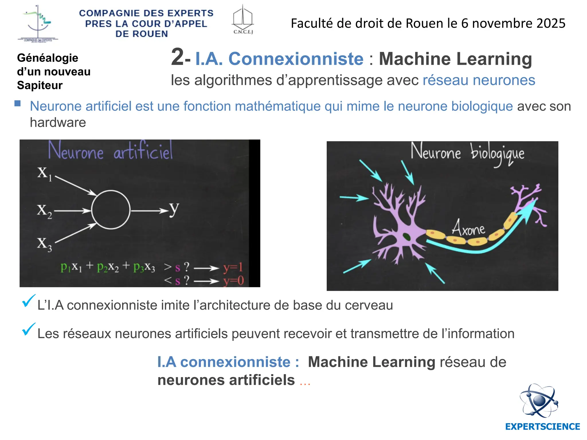 EXPERTSCIENCE
I.A connexionniste : Machine Learning réseau de
neurones artificiels …
✓L’I.A connexionniste imite l’architecture de base du cerveau
✓Les réseaux neurones artificiels peuvent recevoir et transmettre de l’information
▪ Neurone artificiel est une fonction mathématique qui mime le neurone biologique avec son
hardware
2- I.A. Connexionniste : Machine Learning
les algorithmes d’apprentissage avec réseau neurones
Faculté de droit de Rouen le 6 novembre 2025
Généalogie
d’un nouveau
Sapiteur
 