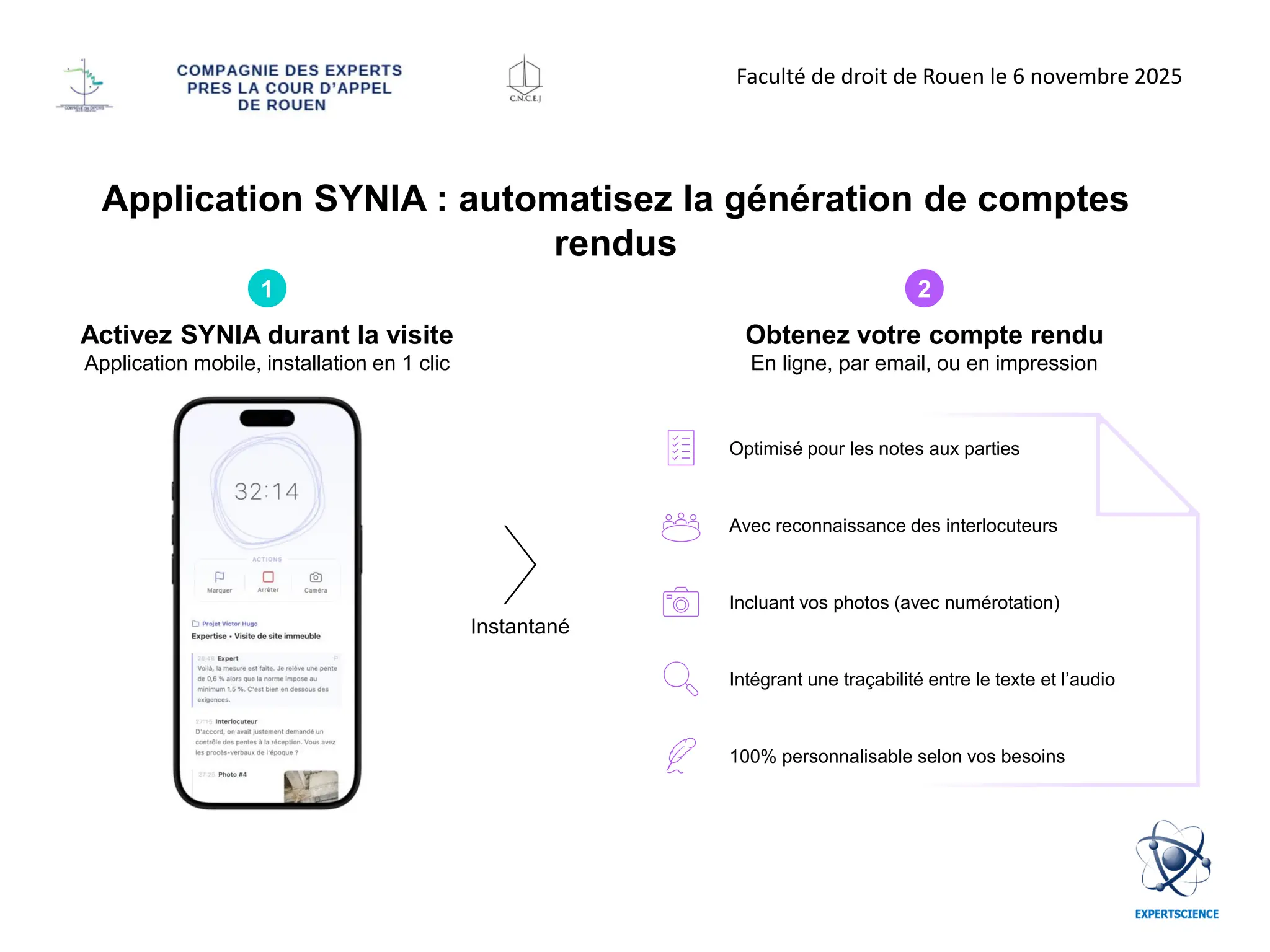 Application SYNIA : automatisez la génération de comptes
rendus
Instantané
Activez SYNIA durant la visite
Application mobile, installation en 1 clic
1 2
Obtenez votre compte rendu
En ligne, par email, ou en impression
Optimisé pour les notes aux parties
Avec reconnaissance des interlocuteurs
Incluant vos photos (avec numérotation)
Intégrant une traçabilité entre le texte et l’audio
100% personnalisable selon vos besoins
Faculté de droit de Rouen le 6 novembre 2025
 