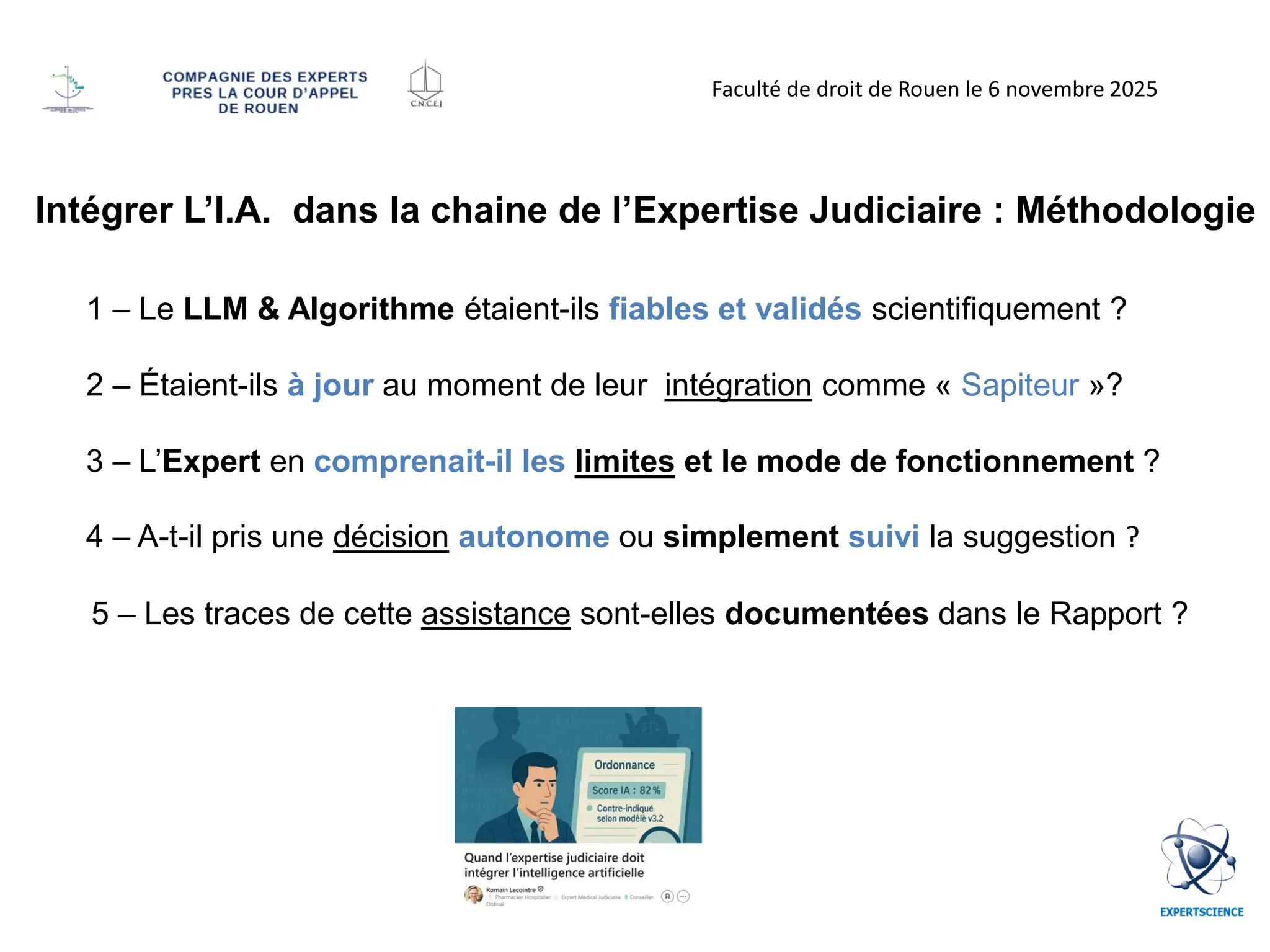 Intégrer L’I.A. dans la chaine de l’Expertise Judiciaire : Méthodologie
1 – Le LLM & Algorithme étaient-ils fiables et validés scientifiquement ?
2 – Étaient-ils à jour au moment de leur intégration comme « Sapiteur »?
3 – L’Expert en comprenait-il les limites et le mode de fonctionnement ?
4 – A-t-il pris une décision autonome ou simplement suivi la suggestion ?
5 – Les traces de cette assistance sont-elles documentées dans le Rapport ?
Faculté de droit de Rouen le 6 novembre 2025
 