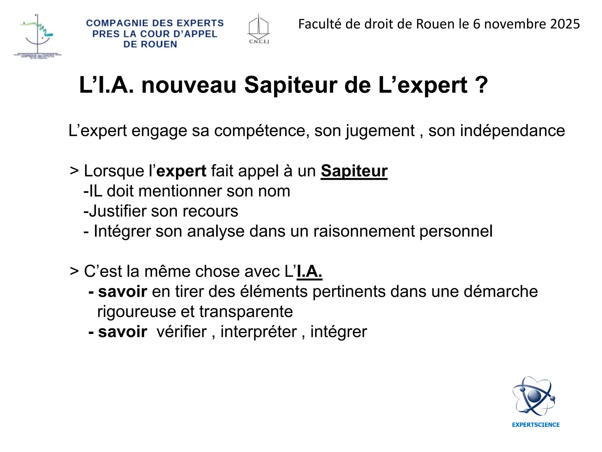 L’I.A. nouveau Sapiteur de L’expert ?
L’expert engage sa compétence, son jugement , son indépendance
> Lorsque l’expert fait appel à un Sapiteur
-IL doit mentionner son nom
-Justifier son recours
- Intégrer son analyse dans un raisonnement personnel
> C’est la même chose avec L’I.A.
- savoir en tirer des éléments pertinents dans une démarche
rigoureuse et transparente
- savoir vérifier , interpréter , intégrer
Faculté de droit de Rouen le 6 novembre 2025
 
