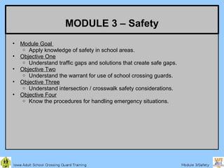 MODULE 3 – Safety
•   Module Goal
     o Apply knowledge of safety in school areas.
•   Objective One
     o Understand traffic gaps and solutions that create safe gaps.
•   Objective Two
     o Understand the warrant for use of school crossing guards.
•   Objective Three
     o Understand intersection / crosswalk safety considerations.
•   Objective Four
     o Know the procedures for handling emergency situations.
 