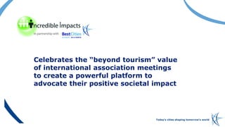 Today’s cities shaping tomorrow’s world
Celebrates the “beyond tourism” value
of international association meetings
to cre...