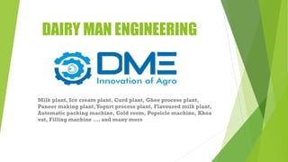 DAIRY MAN ENGINEERING
Milk plant, Ice cream plant, Curd plant, Ghee process plant,
Paneer making plant,Yogurt process plant, Flavoured milk plant,
Automatic packing machine, Cold room, Popsicle machine, Khoa
vat, Filling machine …. and many more
 