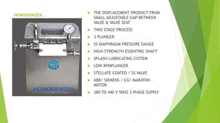 HOMOGENIZER...
? THE DISPLACEMENT PRODUCT FROM
SMALL ADJUSTABLE GAP BETWEEN
VALVE & VALVE SEAT
? TWO STAGE PROCESS
? 3 PLUNGER
? SS DIAPHRAGM PRESSURE GAUGE
? HIGH STRENGTH ESSENTRIC SHAFT
? SPLASH LUBRICATING SYSTEM
? LOW RPMPLUNGER
? STELLATE COATED / SS VALVE
? ABB/ SIEMENS / CG/ MARATON C
MOTOR
? 380 TO 440 V 50HZ 3 PHASE SUPPLY
 