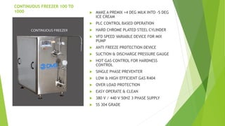 CONTINUOUS FREEZER 100 TO
1000 ? MAKE A PREMIX +4 DEG MILK INTO -5 DEG
ICE CREAM
? PLC CONTROL BASED OPERATION
? HARD CHROME PLATED STEEL CYLINDER
? VFD SPEED VARIABLE DEVICE FOR MIX
PUMP
? ANTI FREEZE PROTECTION DEVICE
? SUCTION & DISCHARGE PRESSURE GAUGE
? HOT GAS CONTROL FOR HARDNESS
CONTROL
? SINGLE PHASE PREVENTER
? LOW & HIGH EFFICIENT GAS R404
? OVER LOAD PROTECTION
? EASY OPERATE & CLEAN
? 380 V / 440 V 50HZ 3 PHASE SUPPLY
? SS 304 GRADE
 