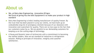 About us
? We, at Dairy Man Engineering Innovation Of Agro
We Excel at giving You the best Equipments to make your product in high
standard
? Dairy Man Engineering is India's leading manufacturer of quality freezer. By
the trust that has been placed in us by our clients, we have built up an
undoubtedly long list of prestigious clientele because of our obsession with
innovation and a penchant for quality. There are no two ways to the fact that
our customers swear by us. We are grateful to our demanding customers for
keeping us on the cutting edge of technology.
? A Young and Dynamic team of technocrats with a commitment to becoming
the market leaders. Now we set standard of industries in refrigeration
solution. Riding on principle of innovation, integrity and customer
satisfaction.
 