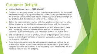Customer Delight
? Not just Customer care.....CARE A FAMILY
? Our products are programmed not just to enhance productivity but to spread
happiness amongst existing customers and to look out for prospective clients.
We offer our clients professional advice and instruction on the advantages of
our products. But don't take our world for it.... not just yet.
? Call us for a demonstration and we will show you how we can give you a lot.
Selling product is just the first step in our relationship with the customer.
? What we look forward to is a lifelong association with all our client's Dairy
Man Engineering technical support team is ever on call to satisfy any
customer's query or emergency call. +91,95855 35996 / +91,90801 29945
? DME enviable track record or product, service and prestigious clientele has
placed us in the higher echelons of customer satisfaction. And we have just
the customers to thank.
? Their demanding nature and the willingness to try out our state of the art
products has helped us touch new heights and deliver better quality with
complete customer satisfaction. In the final tally, that's what counts. We are
happy as we have your for company.
 