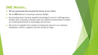 DME Mission
? We are passionate the exceed the future of our Client.
? We at DME believe in ensuring customer delight
? By providing them the best possible technology & service in Refrigeration
product that constantly innovate upon our systems and processes to better
our existing benchmark in technology and services.
? We strive to expedite the creation of enhanced value for our customer,
employees, owners, suppliers and the society at large.
 